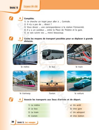 Leçons 19—20
Leçons 19—20
Unité 2. Les voyages
4 Complète.
1) Je cherche un trajet pour aller à ... Centrale.
2) Il n’y a pas de ... direct ?
3) Vous devez ... une correspondance à la station l’Université.
4) Il y a un autobus ... entre la Place de Théâtre et la gare.
5) Je vais suivre vos ..., merci beaucoup.
5 Coche les moyens de transport possibles pour se déplacer à grande
distance.
le métro le bus le train
le tramway l’avion la voiture
6 Associe les transports aux lieux d’arrivée et de départ.
1) Le métro
2) Le bus
3) Le train
4) L’avion
a) Un arrêt
b) Une gare
c) Un aéroport
d) Une station
Unité 2
Unité 2
30
П
і
д
р
у
ч
н
и
к
В
и
д
а
в
н
и
ц
т
в
о
"
Р
а
н
о
к
"
 