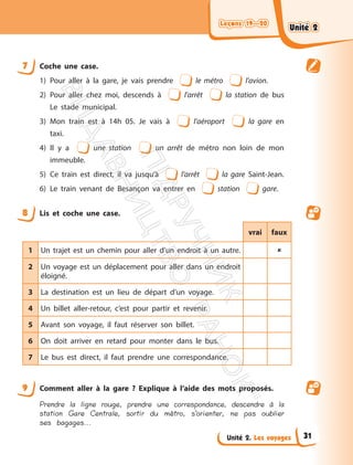 Leçons 19—20
Leçons 19—20
Unité 2. Les voyages
7 Coche une case.
1) Pour aller à la gare, je vais prendre le métro l’avion.
2) Pour aller chez moi, descends à l’arrêt la station de bus
Le stade municipal.
3) Mon train est à 14h 05. Je vais à l’aéroport la gare en
taxi.
4) Il y a une station un arrêt de métro non loin de mon
immeuble.
5) Ce train est direct, il va jusqu’à l’arrêt la gare Saint-Jean.
6) Le train venant de Besançon va entrer en station gare.
8 Lis et coche une case.
vrai faux
1 Un trajet est un chemin pour aller d’un endroit à un autre. 
2 Un voyage est un déplacement pour aller dans un endroit
éloigné.
3 La destination est un lieu de départ d’un voyage.
4 Un billet aller-retour, c’est pour partir et revenir.
5 Avant son voyage, il faut réserver son billet.
6 On doit arriver en retard pour monter dans le bus.
7 Le bus est direct, il faut prendre une correspondance.
9 Comment aller à la gare ? Explique à l’aide des mots proposés.
Prendre la ligne rouge, prendre une correspondance, descendre à la
station Gare Centrale, sortir du métro, s’orienter, ne pas oublier
ses bagages...
Unité 2
Unité 2
31
П
і
д
р
у
ч
н
и
к
В
и
д
а
в
н
и
ц
т
в
о
"
Р
а
н
о
к
"
 