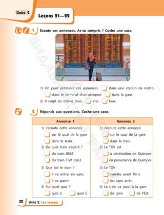 Unité 2. Les voyages
Leçons 21—22
1 Écoute ces annonces. As-tu compris ? Coche une case.
1) On peut entendre ces annonces dans une station de métro
dans le terminal d’un aéroport dans la gare.
2) Il s’agit du même train. vrai faux.
2 Réponds aux questions. Coche une case.
Annonce 1 Annonce 2
1) J’écoute cette annonce
sur le quai de la gare
dans le train.
2) De quel train s’agit-il ?
du train 8563
du train TGV 8563
1) J’écoute cette annonce
sur le quai de la gare
dans le train.
2) Le TGV est
à destination de Quimper
en provenance de Quimper.
3) Que fait le train ?
Il va entrer en gare.
Il va partir.
4) Sur quel quai ?
quai S quai C
3) Le TGV
s’arrête avant Paris
est sans arrêt.
4) Le train va jusqu’à la gare
de Lyon de l’Est.
Unité 2
Unité 2
32
П
і
д
р
у
ч
н
и
к
В
и
д
а
в
н
и
ц
т
в
о
"
Р
а
н
о
к
"
 