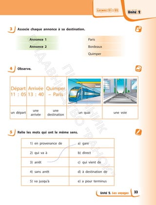 Leçons 21—22
Leçons 21—22
Unité 2. Les voyages
3 Associe chaque annonce à sa destination.
Annonce 1
Annonce 2
Paris
Bordeaux
Quimper
4 Observe.
Départ
11 : 05
Arrivée
13 : 40
Quimper
– Paris
un départ
une
arrivée
une
destination
un quai une voie
5 Relie les mots qui ont le même sens.
1) en provenance de a) gare
2) qui va à b) direct
3) arrêt c) qui vient de
4) sans arrêt d) à destination de
5) va jusqu’à e) a pour terminus
Unité 2
Unité 2
33
П
і
д
р
у
ч
н
и
к
В
и
д
а
в
н
и
ц
т
в
о
"
Р
а
н
о
к
"
 