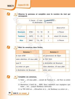 Leçons 21—22
Leçons 21—22
Unité 2. Les voyages
6 Observe le panneau et complète avec le numéro du mot qui
correspond.
1) heure • 2) voie • 3) observation •
4) destination • 5) numéro.
observation
Besançon 8796 13 : 10 D à l’heure
Toulouse 5678 13 : 25 B retard 30 minutes
Nice 8865 14 : 00 I à l’heure
7 Mets les annonces dans l’ordre.
Annonce 1 Annonce 2
le train 6789 en provenance de Dijon
votre attention, s’il vous plaît 1 le TGV 7653
quai D à destination de Besançon
va entrer en gare votre attention, s’il vous plaît
à destination de Besançon arrive voie I
8 Complète ces annonces.
1) Votre ..., s’il vous plaît. ... venant de Toulouse à ... de Paris va entrer
..., ... F
2) Bienvenue à bord du ... 8085. Nous rappelons aux voyageurs que
notre ... est ... jusqu’à Bordeaux Saint-Jean.
3) Le TER 2459 en ... d’Arcachon et à ... de Bordeaux va entrer en ...
Unité 2
Unité 2
34
П
і
д
р
у
ч
н
и
к
В
и
д
а
в
н
и
ц
т
в
о
"
Р
а
н
о
к
"
 