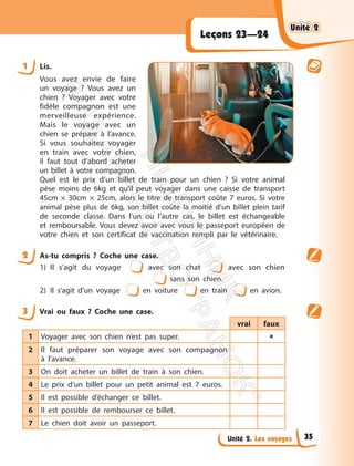 Unité 2. Les voyages
Leçons 23—24
1 Lis.
Vous avez envie de faire
un voyage ? Vous avez un
chien ? Voyager avec votre
fidèle compagnon est une
merveilleuse expérience.
Mais le voyage avec un
chien se prépare à l’avance.
Si vous souhaitez voyager
en train avec votre chien,
il faut tout d’abord acheter
un billet à votre compagnon.
Quel est le prix d’un billet de train pour un chien ? Si votre animal
pèse moins de 6kg et qu’il peut voyager dans une caisse de transport
45cm × 30cm × 25cm, alors le titre de transport coûte 7 euros. Si votre
animal pèse plus de 6kg, son billet coûte la moitié d’un billet plein tarif
de seconde classe. Dans l’un ou l’autre cas, le billet est échangeable
et remboursable. Vous devez avoir avec vous le passeport européen de
votre chien et son certificat de vaccination rempli par le vétérinaire.
2 As-tu compris ? Coche une case.
1) Il s’agit du voyage avec son chat avec son chien
sans son chien.
2) Il s’agit d’un voyage en voiture en train en avion.
3 Vrai ou faux ? Coche une case.
vrai faux
1 Voyager avec son chien n’est pas super. 
2 Il faut préparer son voyage avec son compagnon
à l’avance.
3 On doit acheter un billet de train à son chien.
4 Le prix d’un billet pour un petit animal est 7 euros.
5 Il est possible d’échanger ce billet.
6 Il est possible de rembourser ce billet.
7 Le chien doit avoir un passeport.
Unité 2
Unité 2
35
П
і
д
р
у
ч
н
и
к
В
и
д
а
в
н
и
ц
т
в
о
"
Р
а
н
о
к
"
 