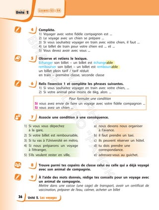 Leçons 23—24
Leçons 23—24
Unité 2. Les voyages
4 Complète.
1) Voyager avec votre fidèle compagnon est ...
2) Le voyage avec un chien se prépare ...
3) Si vous souhaitez voyager en train avec votre chien, il faut ...
4) Le billet de train pour votre chien est ... et ...
5) Vous devez avoir avec vous ...
5 Observe et retiens le lexique.
Echanger son billet – un billet est échangeable
rembourser son billet – un billet est remboursable
un billet plein tarif / tarif réduit
en train – première classe, seconde classe
6 Relis l’exercice 1 et complète les phrases suivantes.
1) Si vous souhaitez voyager en train avec votre chien, ...
2) Si votre animal pèse moins de 6kg, alors ...
Pour formuler une condition
Si vous avez envie de faire un voyage avec votre fidèle compagnon ...
Si vous avez un chien ...
7 Associe une condition à une conséquence.
1) Si vous vous dépechez
à la gare,
2) Si votre billet est remboursable,
3) Si tu vas à l’Université en métro,
4) Si nous préparons un voyage
à l’étranger,
5) S’ils veulent rester en ville,
a) nous devons nous organiser
à l’avance.
b) il faut prendre un taxi.
c) ils peuvent réserver un hôtel.
d) tu dois prendre une
correspondance.
e) adressez-vous au guichet.
8 Trouve parmi tes copains de classe celui ou celle qui a déjà voyagé
avec son animal de compagnie.
9 À l’aide des mots donnés, rédige tes conseils pour un voyage avec
un animal de compagnie.
Mettre dans une caisse (une cage) de transport, avoir un certificat de
vaccination, préparer de l’eau, calmer, acheter un billet
Unité 2
Unité 2
36
П
і
д
р
у
ч
н
и
к
В
и
д
а
в
н
и
ц
т
в
о
"
Р
а
н
о
к
"
 