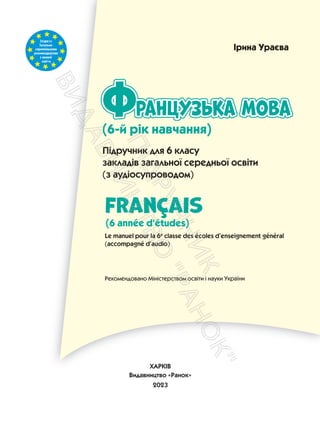 Згідноіз
Загально-
європейськими
рекомендаціями
з мовної
освіти
ранцузька мова
Французька мова
Французька мова
Ф
FranÇais
Le manuel pour la 6e
classe des écoles d’enseignement général
(accompagné d’audio)
Підручник для 6 класу
закладів загальної середньої освіти
(з аудіосупроводом)
Рекомендовано Міністерством освіти і науки України
Ірина Ураєва
ХАРКІВ
Видавництво «Ранок»
2023
(6-й рік навчання)
(6 année d'études)
П
і
д
р
у
ч
н
и
к
В
и
д
а
в
н
и
ц
т
в
о
"
Р
а
н
о
к
"
 