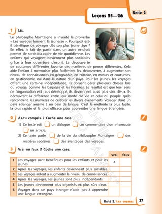 Unité 2. Les voyages
Leçons 25—26
1 Lis.
Le philosophe Montaigne a inventé le proverbe
« Les voyages forment la jeunesse ». Pourquoi est-
il bénéfique de voyager dès son plus jeune âge ?
En effet, le fait de partir dans un autre endroit
permet de sortir du cadre de vie quotidienne. Les
enfants qui voyagent deviennent plus sociables
grâce à leur ouverture d’esprit. La découverte
de coutumes différentes favorise des manières de penser différentes. Cela
aide l’enfant à mémoriser plus facilement les découvertes, à augmenter son
niveau de connaissances en géographie, en histoire, en mœurs et coutumes,
en gastronomie, ou dans la nature d’un pays. Pour les jeunes, les voyages
offrent une certaine indépendance. Ils doivent gérer plusieurs choses lors
du voyage, comme les bagages et les horaires. Le résultat est que leur sens
de l’organisation est plus développé, ils deviennent aussi plus sûrs d’eux. Ils
découvrent la différence entre leur mode de vie et celui du peuple qu’ils
rencontrent, les manières de célébrer les divers événements. Voyager dans un
pays étranger amène à un bain de langue. C’est la méthode la plus facile,
la plus rapide et la plus efficace pour apprendre une langue étrangère.
2 As-tu compris ? Coche une case.
1) Ce texte est un dialogue un commentaire d’un internaute
un article.
2) Ce texte parle de la vie du philosophe Montaigne des
matières scolaires des avantages des voyages.
3 Vrai ou faux ? Coche une case.
vrai faux
1 Les voyages sont bénéfiques pour les enfants et pour les
jeunes.

2 Après les voyages, les enfants deviennent plus sociables.
3 Les voyages aident à augmenter le niveau de connaissances.
4 Après les voyages, les jeunes sont plus indépendants.
5 Les jeunes deviennent plus organisés et plus sûrs d’eux.
6 Voyager dans un pays étranger n’aide pas à apprendre
une langue étrangère.
Unité 2
Unité 2
37
П
і
д
р
у
ч
н
и
к
В
и
д
а
в
н
и
ц
т
в
о
"
Р
а
н
о
к
"
 