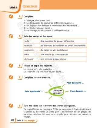 Leçons 25—26
Leçons 25—26
Unité 2. Les voyages
4 Complète.
1) Voyager, c’est partir dans ...
2) La découverte de coutumes différentes favorise ...
3) Un voyage aide l’enfant à mémoriser plus facilement ...
4) Les jeunes doivent gérer ...
5) Les voyageurs découvrent la différence entre ...
5 Relie les verbes et les noms.
sortir des manières de penser différentes
favoriser les manières de célébrer les divers événements
augmenter du cadre de vie quotidienne
offrir son niveau de connaissances
découvrir une certaine indépendance
6 Trouve et copie les adjectifs.
Le comparatif : plus sociables, ...
Le superlatif : la méthode la plus facile, ...
7 Complète la carte mentale.
Pourquoi
voyager ?
Pour apprendre ...
Pour découvrir ...
Pour devenir ....
8 Écris tes idées sur le Forum des jeunes voyageures.
Tu es plutôt mer ou montagne ? Ville ou campagne ? Envie de découvrir
ta patrie ou de visiter un autre pays ? En fonction de tes projets de
vacances, retrouve ici tous mes conseils pour préparer au mieux ce
voyage.
Unité 2
Unité 2
38
П
і
д
р
у
ч
н
и
к
В
и
д
а
в
н
и
ц
т
в
о
"
Р
а
н
о
к
"
 