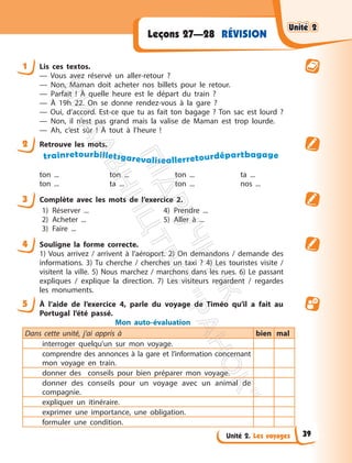 Unité 2. Les voyages
RÉVISION
Leçons 27—28
1 Lis ces textos.
— Vous avez réservé un aller-retour ?
— Non, Maman doit acheter nos billets pour le retour.
— Parfait ! À quelle heure est le départ du train ?
— À 19h 22. On se donne rendez-vous à la gare ?
— Oui, d’accord. Est-ce que tu as fait ton bagage ? Ton sac est lourd ?
— Non, il n’est pas grand mais la valise de Maman est trop lourde.
— Ah, c’est sûr ! À tout à l’heure !
2 Retrouve les mots.
trainretourbilletsgarevaliseallerretourdépartbagage
ton ... ton ... ton ... ta ...
ton ... ta ... ton ... nos ...
3 Complète avec les mots de l’exercice 2.
1) Réserver ...
2) Acheter ...
3) Faire ...
4) Prendre ...
5) Aller à ...
4 Souligne la forme correcte.
1) Vous arrivez / arrivent à l’aéroport. 2) On demandons / demande des
informations. 3) Tu cherche / cherches un taxi ? 4) Les touristes visite /
visitent la ville. 5) Nous marchez / marchons dans les rues. 6) Le passant
expliques / explique la direction. 7) Les visiteurs regardent / regardes
les monuments.
5 À l’aide de l’exercice 4, parle du voyage de Timéo qu’il a fait au
Portugal l’été passé.
Mon auto-évaluation
Dans cette unité, j’ai appris à bien mal
interroger quelqu’un sur mon voyage.
comprendre des annonces à la gare et l’information concernant
mon voyage en train.
donner des conseils pour bien préparer mon voyage.
donner des conseils pour un voyage avec un animal de
compagnie.
expliquer un itinéraire.
exprimer une importance, une obligation.
formuler une condition.
Unité 2
Unité 2
39
П
і
д
р
у
ч
н
и
к
В
и
д
а
в
н
и
ц
т
в
о
"
Р
а
н
о
к
"
 