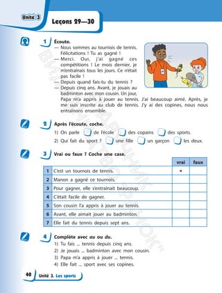 Unité 3. Les sports
Leçons 29—30
1 Écoute.
— Nous sommes au tournois de tennis.
Félicitations ! Tu as gagné !
— Merci. Oui, j’ai gagné ces
compétitions ! Le mois dernier, je
m’entraînais tous les jours. Ce n’était
pas facile !
— Depuis quand fais-tu du tennis ?
— Depuis cinq ans. Avant, je jouais au
badminton avec mon cousin. Un jour,
Papa m’a appris à jouer au tennis. J’ai beaucoup aimé. Après, je
me suis inscrite au club de tennis. J’y ai des copines, nous nous
entraînons ensemble.
2 Après l’écoute, coche.
1) On parle de l’école des copains des sports.
2) Qui fait du sport ? une fille un garçon les deux.
3 Vrai ou faux ? Coche une case.
vrai faux
1 C’est un tournois de tennis. 
2 Manon a gagné ce tournois.
3 Pour gagner, elle s’entraînait beaucoup.
4 C’était facile de gagner.
5 Son cousin l’a appris à jouer au tennis.
6 Avant, elle aimait jouer au badminton.
7 Elle fait du tennis depuis sept ans.
4 Complète avec au ou du.
1) Tu fais ... tennis depuis cinq ans.
2) Je jouais ... badminton avec mon cousin.
3) Papa m’a appris à jouer ... tennis.
4) Elle fait ... sport avec ses copines.
Unité 3
Unité 3
40
П
і
д
р
у
ч
н
и
к
В
и
д
а
в
н
и
ц
т
в
о
"
Р
а
н
о
к
"
 