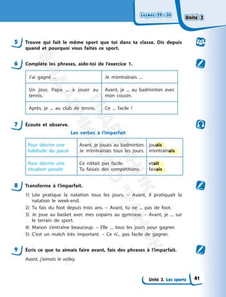 Leçons 29—30
Leçons 29—30
Unité 3. Les sports
5 Trouve qui fait le même sport que toi dans ta classe. Dis depuis
quand et pourquoi vous faites ce sport.
6 Complète les phrases, aide-toi de l’exercice 1.
J’ai gagné ... Je m’entraînais ...
Un jour, Papa ... à jouer au
tennis.
Avant, je ... au badminton avec
mon cousin.
Après, je ... au club de tennis. Ce ... facile !
7 Écoute et observe.
Les verbes à l’imparfait
Pour décrire une
habitude du passé
Avant, je jouais au badminton.
Je m’entraînais tous les jours.
jouais
m’entraînais
Pour décrire une
situation passée
Ce n’était pas facile.
Tu faisais des compétitions.
etait
faisais
8 Transforme à l’imparfait.
1) Léo pratique la natation tous les jours. – Avant, il pratiquait la
natation le week-end.
2) Tu fais du foot depuis trois ans. – Avant, tu ne ... pas de foot.
3) Je joue au basket avec mes copains au gymnase. – Avant, je ... sur
le terrain de sport.
4) Manon s’entraîne beaucoup. – Elle ... tous les jours pour gagner.
5) C’est un match très important. – Ce n’... pas facile de gagner.
9 Écris ce que tu aimais faire avant, fais des phrases à l’imparfait.
Avant, j’aimais le volley.
Unité 3
Unité 3
41
П
і
д
р
у
ч
н
и
к
В
и
д
а
в
н
и
ц
т
в
о
"
Р
а
н
о
к
"
 