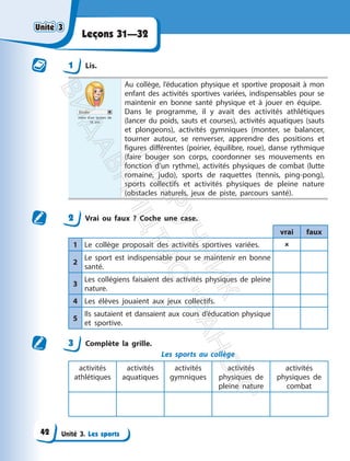 Unité 3. Les sports
Leçons 31—32
1 Lis.
Élodie
mère d’un lycéen de
16 ans
Au collège, l’éducation physique et sportive proposait à mon
enfant des activités sportives variées, indispensables pour se
maintenir en bonne santé physique et à jouer en équipe.
Dans le programme, il y avait des activités athlétiques
(lancer du poids, sauts et courses), activités aquatiques (sauts
et plongeons), activités gymniques (monter, se balancer,
tourner autour, se renverser, apprendre des positions et
figures différentes (poirier, équilibre, roue), danse rythmique
(faire bouger son corps, coordonner ses mouvements en
fonction d’un rythme), activités physiques de combat (lutte
romaine, judo), sports de raquettes (tennis, ping-pong),
sports collectifs et activités physiques de pleine nature
(obstacles naturels, jeux de piste, parcours santé).
2 Vrai ou faux ? Coche une case.
vrai faux
1 Le collège proposait des activités sportives variées. 
2
Le sport est indispensable pour se maintenir en bonne
santé.
3
Les collégiens faisaient des activités physiques de pleine
nature.
4 Les élèves jouaient aux jeux collectifs.
5
Ils sautaient et dansaient aux cours d’éducation physique
et sportive.
3 Complète la grille.
Les sports au collège
activités
athlétiques
activités
aquatiques
activités
gymniques
activités
physiques de
pleine nature
activités
physiques de
combat
Unité 3
Unité 3
42
П
і
д
р
у
ч
н
и
к
В
и
д
а
в
н
и
ц
т
в
о
"
Р
а
н
о
к
"
 