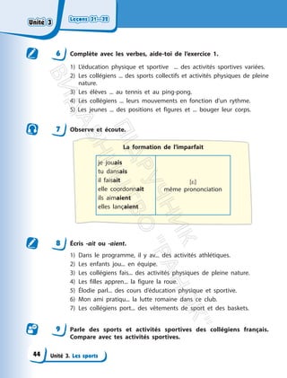 Leçons 31—32
Leçons 31—32
Unité 3. Les sports
6 Complète avec les verbes, aide-toi de l’exercice 1.
1) L’éducation physique et sportive ... des activités sportives variées.
2) Les collégiens ... des sports collectifs et activités physiques de pleine
nature.
3) Les élèves ... au tennis et au ping-pong.
4) Les collégiens ... leurs mouvements en fonction d’un rythme.
5) Les jeunes ... des positions et figures et ... bouger leur corps.
7 Observe et écoute.
La formation de l’imparfait
je jouais
tu dansais
il faisait
elle coordonnait
ils aimaient
elles lançaient
[*]
même prononciation
8 Écris -ait ou -aient.
1) Dans le programme, il y av... des activités athlétiques.
2) Les enfants jou... en équipe.
3) Les collégiens fais... des activités physiques de pleine nature.
4) Les filles appren... la figure la roue.
5) Élodie parl... des cours d’éducation physique et sportive.
6) Mon ami pratiqu... la lutte romaine dans ce club.
7) Les collégiens port... des vêtements de sport et des baskets.
9 Parle des sports et activités sportives des collégiens français.
Compare avec tes activités sportives.
Unité 3
Unité 3
44
П
і
д
р
у
ч
н
и
к
В
и
д
а
в
н
и
ц
т
в
о
"
Р
а
н
о
к
"
 