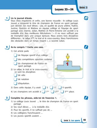 Unité 3. Les sports
Leçons 33—34
1 Lis le journal d’école.
Vous étiez impatients et enfin, une bonne nouvelle : le collège Louis
Jouvet a remporté le titre de champion de France en sport partagé,
juin dernier. Ses neuf élèves : Léa, en qualité de jeune arbitre, Ysaline,
Justine, Quentin et Mattew en équipe collège et l’équipe de sport
partagé avec Jeanne, Julian, Mathéo et Pierre-Antoine ont accédé à la
médaille d’or. Nos meilleures félicitations ! « Il ne nous suffisait pas
de triompher dans une unique épreuve. Nous avions trois disciplines
différentes : le rallye VTT, le trial et le cross-country. Nous franchissions
des obstacles dans un temps imparti », a raconté Julian.
2 As-tu compris ? Coche une case.
1) Cet article parle
de l’équipe sportif d’un collège
des compétitions sportives scolaires
du championnat de France en
sport partagé.
2) Le rallye, le trial et le cross-country,
ce sont les disciplines
de vélo
de natation
d’équitation.
3) Dans cette équipe, il y avait 5 11 9 sportifs.
4) Les champions ont accédé à 1ère
2ème
3ème
place.
3 Complète les phrases, aide-toi de l’exercice 1.
1) Le collège Louis Jouvet ... le titre de champion de France en sport
partagé.
2) Ses neuf élèves ... à la médaille d’or.
3) Pour les sportifs, il ne suffisait pas de ...
4) Les collégiens franchissaient ...
5) Les jeunes sportifs avaient ...
Unité 3
Unité 3
45
П
і
д
р
у
ч
н
и
к
В
и
д
а
в
н
и
ц
т
в
о
"
Р
а
н
о
к
"
 
