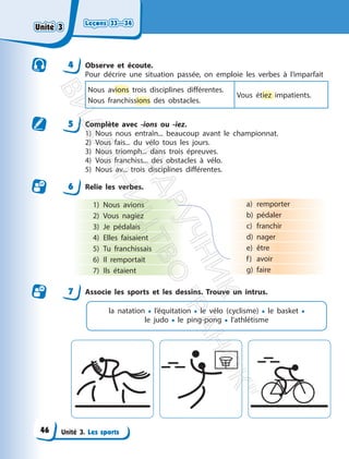 Leçons 33—34
Leçons 33—34
Unité 3. Les sports
4 Observe et écoute.
Pour décrire une situation passée, on emploie les verbes à l’imparfait
Nous avions trois disciplines différentes.
Nous franchissions des obstacles.
Vous étiez impatients.
5 Complète avec -ions ou -iez.
1) Nous nous entraîn... beaucoup avant le championnat.
2) Vous fais... du vélo tous les jours.
3) Nous triomph... dans trois épreuves.
4) Vous franchiss... des obstacles à vélo.
5) Nous av... trois disciplines différentes.
6 Relie les verbes.
1) Nous avions
2) Vous nagiez
3) Je pédalais
4) Elles faisaient
5) Tu franchissais
6) Il remportait
7) Ils étaient
a) remporter
b) pédaler
c) franchir
d) nager
e) être
f) avoir
g) faire
7 Associe les sports et les dessins. Trouve un intrus.
la natation • l’équitation • le vélo (cyclisme) • le basket •
le judo • le ping-pong • l’athlétisme
Unité 3
Unité 3
46
П
і
д
р
у
ч
н
и
к
В
и
д
а
в
н
и
ц
т
в
о
"
Р
а
н
о
к
"
 