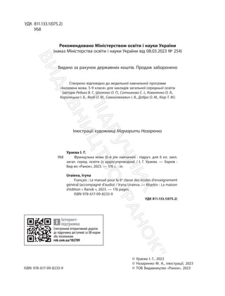 УДК 811.133.1(075.2)
У68
Рекомендовано Міністерством освіти і науки України
(наказ Міністерства освіти і науки України від 08.03.2023 № 254)
Видано за рахунок державних коштів. Продаж заборонено
Створено відповідно до модельної навчальної програми
«Іноземна мова. 5-9 класи» для закладів загальної середньої освіти
(автори Редько В. Г., Шаленко О. П., Сотникова С. І., Коваленко О. Я.,
Коропецька І. Б., Якоб О. М., Самойлюкевич І. В., Добра О. М., Кіор Т. М.)
Ілюстрації художниці Маргарити Назаренко
Ураєва І. Г.
У68 Французька мова (6-й рік навчання) : підруч. для 6 кл. закл.
загал. серед. освіти (з аудіосупроводом) / І. Г. Ураєва. — Харків :
Вид-во «Ранок», 2023. — 176 с. : іл.
Uraieva, Iryna
Français : Le manuel pour la 6e
classe des écoles d’enseignement
général (accompagné d’audio) / Iryna Uraieva. — Kharkiv : La maison
d’édition « Ranok », 2023. — 176 pages.
ISBN 978-617-09-8233-9
УДК 811.133.1(075.2)
Електронний інтерактивний додаток
до підручника доступний за QR-кодом
або посиланням
rnk.com.ua/102709
Інтернет-
підтримка
© Ураєва І. Г., 2023
© Назаренко М. А., ілюстрації, 2023
ISBN 978-617-09-8233-9 © ТОВ Видавництво «Ранок», 2023
П
і
д
р
у
ч
н
и
к
В
и
д
а
в
н
и
ц
т
в
о
"
Р
а
н
о
к
"
 