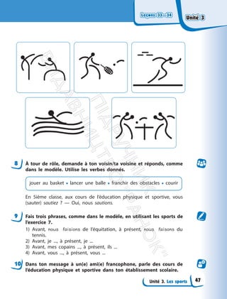 Leçons 33—34
Leçons 33—34
Unité 3. Les sports
8 À tour de rôle, demande à ton voisin/ta voisine et réponds, comme
dans le modèle. Utilise les verbes donnés.
jouer au basket • lancer une balle • franchir des obstacles • courir
En 5ième classe, aux cours de l’éducation physique et sportive, vous
(sauter) sautiez ? — Oui, nous sautions.
9 Fais trois phrases, comme dans le modèle, en utilisant les sports de
l’exercice 7.
1) Avant, nous faisions de l’équitation, à présent, nous faisons du
tennis.
2) Avant, je ..., à présent, je ...
3) Avant, mes copains ..., à présent, ils ...
4) Avant, vous ..., à présent, vous ...
10 Dans ton message à un(e) ami(e) francophone, parle des cours de
l’éducation physique et sportive dans ton établissement scolaire.
Unité 3
Unité 3
47
П
і
д
р
у
ч
н
и
к
В
и
д
а
в
н
и
ц
т
в
о
"
Р
а
н
о
к
"
 