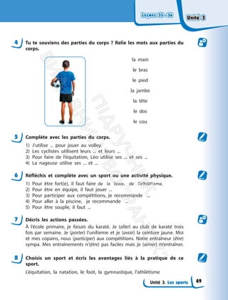 Leçons 35—36
Leçons 35—36
Unité 3. Les sports
4 Tu te souviens des parties du corps ? Relie les mots aux parties du
corps.
la main
le bras
le pied
la jambe
la tête
le dos
le cou
5 Complète avec les parties du corps.
1) J’utilise ... pour jouer au volley.
2) Les cyclistes utilisent leurs ... et leurs ...
3) Pour faire de l’équitation, Léo utilise ses ... et ses ...
4) La nageuse utilise ses ... et ...
6 Réfléchis et complète avec un sport ou une activité physique.
1) Pour être fort(e), il faut faire de la boxe, de l’athlétisme.
2) Pour être en équipe, il faut jouer ...
3) Pour participer aux compétitions, je recommande ...
4) Pour aller à la piscine, je recommande ...
5) Pour être souple, il faut ...
7 Décris les actions passées.
À l’école primaire, je faisais du karaté. Je (aller) au club de karaté trois
fois par semaine. Je (porter) l’uniforme et je (avoir) la ceinture jaune. Moi
et mes copains, nous (participer) aux compétitions. Notre entraîneur (être)
sympa. Mes entraînements n’(être) pas faciles mais je (aimer) m’entraîner.
8 Choisis un sport et écris les avantages liés à la pratique de ce
sport.
L’équitation, la natation, le foot, la gymnastique, l’athlétisme
Unité 3
Unité 3
49
П
і
д
р
у
ч
н
и
к
В
и
д
а
в
н
и
ц
т
в
о
"
Р
а
н
о
к
"
 