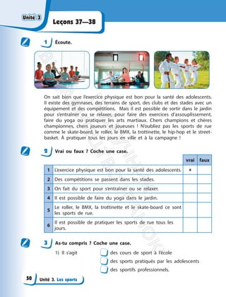 Unité 3. Les sports
Leçons 37—38
1 Écoute.
On sait bien que l’exercice physique est bon pour la santé des adolescents.
Il existe des gymnases, des terrains de sport, des clubs et des stades avec un
équipement et des compétitions. Mais il est possible de sortir dans le jardin
pour s’entraîner ou se relaxer, pour faire des exercices d’assouplissement,
faire du yoga ou pratiquer les arts martiaux. Chers champions et chères
championnes, chers joueurs et joueuses ! N’oubliez pas les sports de rue
comme le skate-board, le roller, le BMX, la trottinette, le hip-hop et le street-
basket. À pratiquer tous les jours en ville et à la campagne !
2 Vrai ou faux ? Coche une case.
vrai faux
1 L’exercice physique est bon pour la santé des adolescents. 
2 Des compétitions se passent dans les stades.
3 On fait du sport pour s’entraîner ou se relaxer.
4 Il est possible de faire du yoga dans le jardin.
5
Le roller, le BMX, la trottinette et le skate-board ce sont
les sports de rue.
6
Il est possible de pratiquer les sports de rue tous les
jours.
3 As-tu compris ? Coche une case.
1) Il s’agit des cours de sport à l’école
des sports pratiqués par les adolescents
des sportifs professionnels.
Unité 3
Unité 3
50
П
і
д
р
у
ч
н
и
к
В
и
д
а
в
н
и
ц
т
в
о
"
Р
а
н
о
к
"
 