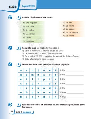 Leçons 37—38
Leçons 37—38
Unité 3. Les sports
5 Associe l’équipement aux sports.
1) Une raquette
2) Une balle
3) Un ballon
4) La ceinture
5) Le but
6) Le panier
a) Le foot
b) Le karaté
c) Le basket
d) Le badminton
e) Le tennis
6 Complète avec les mots de l’exercice 5.
1) Voici le nouveau ... pour la coupe de ville.
2) La joueuse de ... a une ... de 80 grammes.
3) On a utilisé 60 000 ... pendant le tournoi de Rolland-Garros.
4) Cette championne porte ... noire.
7 Trouve les lieux pour pratiquer l’activité physique.
a v o j u e t 1) Un
2) Un
3) Un
4) Un
5) Un
6) Une
7) Une
g y m n a s e
e t l i p t r
c o u r i a r
l r k u n d a
u b q e o e i
b j a r d i n
8 Fais des recherches et présente les arts martiaux populaires parmi
les jeunes.
Unité 3
Unité 3
52
П
і
д
р
у
ч
н
и
к
В
и
д
а
в
н
и
ц
т
в
о
"
Р
а
н
о
к
"
 