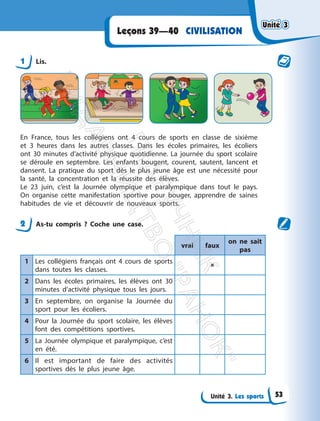 Unité 3. Les sports
CIVILISATION
Leçons 39—40
1 Lis.
En France, tous les collégiens ont 4 cours de sports en classe de sixième
et 3 heures dans les autres classes. Dans les écoles primaires, les écoliers
ont 30 minutes d’activité physique quotidienne. La journée du sport scolaire
se déroule en septembre. Les enfants bougent, courent, sautent, lancent et
dansent. La pratique du sport dès le plus jeune âge est une nécessité pour
la santé, la concentration et la réussite des élèves.
Le 23 juin, c’est la Journée olympique et paralympique dans tout le pays.
On organise cette manifestation sportive pour bouger, apprendre de saines
habitudes de vie et découvrir de nouveaux sports.
2 As-tu compris ? Coche une case.
vrai faux
on ne sait
pas
1 Les collégiens français ont 4 cours de sports
dans toutes les classes.

2 Dans les écoles primaires, les élèves ont 30
minutes d’activité physique tous les jours.
3 En septembre, on organise la Journée du
sport pour les écoliers.
4 Pour la Journée du sport scolaire, les élèves
font des compétitions sportives.
5 La Journée olympique et paralympique, c’est
en été.
6 Il est important de faire des activités
sportives dès le plus jeune âge.
Unité 3
Unité 3
53
П
і
д
р
у
ч
н
и
к
В
и
д
а
в
н
и
ц
т
в
о
"
Р
а
н
о
к
"
 