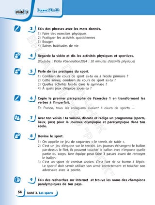 Leçons 39—40
Leçons 39—40
Unité 3. Les sports
3 Fais des phrases avec les mots donnés.
1) Faire des exercices physiques
2) Pratiquer les activités quotidiennes
3) Bouger
4) Saines habitudes de vie
4 Regarde la vidéo et dis les activités physiques et sportives.
(Youtube : Vidéo #Generation2024 : 30 minutes d’activité physique)
5 Parle de tes pratiques du sport.
1) Combien de cours de sport as-tu eu à l’école primaire ?
2) Cette année, combien de cours de sport as-tu ?
3) Quelles activités fais-tu dans le gymnase ?
4) À quels jeux d’équipe joues-tu ?
6 Copie le premier paragraphe de l’exercice 1 en transformant les
verbes à l’imparfait.
En France, tous les collégiens avaient 4 cours de sports ...
7 Avec ton voisin / ta voisine, discute et rédige un programme (sports,
lieux, prix) pour la Journée olympique et paralympique dans ton
école.
8 Devine le sport.
1) On appelle ce jeu de raquettes « le tennis de table ».
2) C’est un jeu d’équipe sur le terrain. Les joueurs échangent le ballon
par-dessus le filet, ils peuvent toucher le ballon avec n’importe quelle
partie du corps. Une équipe peut faire 3 passes avant de renvoyer
le ballon.
3) C’est un sport de combat ancien. C’est l’art de se battre à l’épée.
Le sportif doit savoir utiliser son arme correctement et toucher son
adversaire avec la pointe.
9 Fais des recherches sur Internet et trouve les noms des champions
paralympiques de ton pays.
Unité 3
Unité 3
54
П
і
д
р
у
ч
н
и
к
В
и
д
а
в
н
и
ц
т
в
о
"
Р
а
н
о
к
"
 