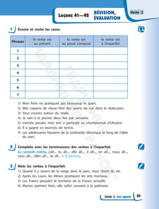 Unité 3. Les sports
RÉVISION,
ÉVALUATION
Leçons 41—42
1 Écoute et coche les cases.
Phrases
le verbe est
au présent
le verbe est
au passé composé
le verbe est
à l’imparfait
1
2
3
4
5
6
7
1) Mon frère ne pratiquait pas beaucoup le sport.
2) Mes copains de classe font des sports de rue dans le skate-parc.
3) Vous couriez autour du stade.
4) Je vais à la piscine deux fois par semaine.
5) L’année passée, mon ami a participé au championnat d’Ukraine.
6) Il a gagné ce tournois de tennis.
7) Les adolescents faisaient de la trottinette électrique le long de l’allée
du parc.
2 Complète avec les terminaisons des verbes à l’imparfait.
Le samedi matin, j’all..., tu all..., elle all..., il all..., on all..., nous all...,
vous all..., elles all..., ils all... à la piscine.
3 Mets les verbes à l’imparfait.
1) Quand il y (avoir) de la neige dans le parc, nous (faire) du ski.
2) Après les cours, les élèves (pratiquer) les arts martiaux.
3) Les Francs (peupler) le territoire de la France actuelle.
4) Manon (patiner) bien, elle (aller) souvent à la patinoire.
Unité 3
Unité 3
55
П
і
д
р
у
ч
н
и
к
В
и
д
а
в
н
и
ц
т
в
о
"
Р
а
н
о
к
"
 