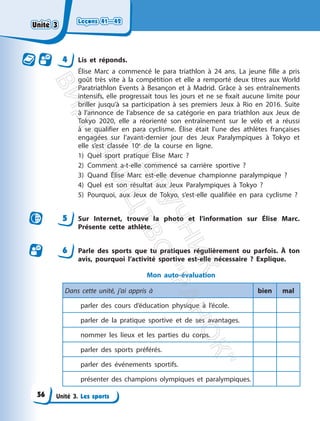 Leçons 41—42
Leçons 41—42
Unité 3. Les sports
4 Lis et réponds.
Élise Marc a commencé le para triathlon à 24 ans. La jeune fille a pris
goût très vite à la compétition et elle a remporté deux titres aux World
Paratriathlon Events à Besançon et à Madrid. Grâce à ses entraînements
intensifs, elle progressait tous les jours et ne se ﬁxait aucune limite pour
briller jusqu’à sa participation à ses premiers Jeux à Rio en 2016. Suite
à l’annonce de l’absence de sa catégorie en para triathlon aux Jeux de
Tokyo 2020, elle a réorienté son entraînement sur le vélo et a réussi
à se qualifier en para cyclisme. Élise était l’une des athlètes françaises
engagées sur l’avant-dernier jour des Jeux Paralympiques à Tokyo et
elle s’est classée 10e
de la course en ligne.
1) Quel sport pratique Élise Marc ?
2) Comment a-t-elle commencé sa carrière sportive ?
3) Quand Élise Marc est-elle devenue championne paralympique ?
4) Quel est son résultat aux Jeux Paralympiques à Tokyo ?
5) Pourquoi, aux Jeux de Tokyo, s’est-elle qualifiée en para cyclisme ?
5 Sur Internet, trouve la photo et l’information sur Élise Marc.
Présente cette athlète.
6 Parle des sports que tu pratiques régulièrement ou parfois. À ton
avis, pourquoi l’activité sportive est-elle nécessaire ? Explique.
Mon auto-évaluation
Dans cette unité, j’ai appris à bien mal
parler des cours d’éducation physique à l’école.
parler de la pratique sportive et de ses avantages.
nommer les lieux et les parties du corps.
parler des sports préférés.
parler des événements sportifs.
présenter des champions olympiques et paralympiques.
Unité 3
Unité 3
56
П
і
д
р
у
ч
н
и
к
В
и
д
а
в
н
и
ц
т
в
о
"
Р
а
н
о
к
"
 