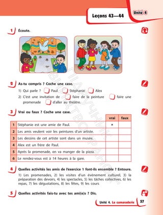Unité 4. La camaraderie
Leçons 43—44
1 Écoute.
2 As-tu compris ? Coche une case.
1) Qui parle ? Paul Stéphanie Alex
2) C’est une invitation de faire de la peinture faire une
promenade d’aller au théâtre.
3 Vrai ou faux ? Coche une case.
vrai faux
1 Stéphanie est une amie de Paul. 
2 Les amis veulent voir les peintures d’un artiste.
3 Les dessins de cet artiste sont dans un musée.
4 Alex est un frère de Paul.
5 Après la promenade, on va manger de la pizza.
6 Le rendez-vous est à 14 heures à la gare.
4 Quelles activités les amis de l’exercice 1 font-ils ensemble ? Entoure.
1) Les promenades, 2) les visites d’un événement culturel, 3) la
préparation des devoirs, 4) les spectacles, 5) les tâches collectives, 6) les
repas, 7) les dégustations, 8) les fêtes, 9) les cours
5 Quelles activités fais-tu avec tes ami(e)s ? Dis.
Unité 4
Unité 4
57
П
і
д
р
у
ч
н
и
к
В
и
д
а
в
н
и
ц
т
в
о
"
Р
а
н
о
к
"
 