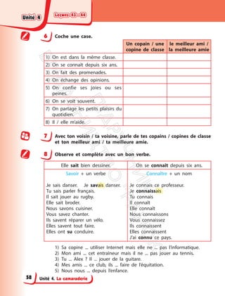 Leçons 43—44
Leçons 43—44
Unité 4. La camaraderie
6 Coche une case.
Un copain / une
copine de classe
le meilleur ami /
la meilleure amie
1) On est dans la même classe.
2) On se connaît depuis six ans.
3) On fait des promenades.
4) On échange des opinions.
5) On confie ses joies ou ses
peines.
6) On se voit souvent.
7) On partage les petits plaisirs du
quotidien.
8) Il / elle m’aide.
7 Avec ton voisin / ta voisine, parle de tes copains / copines de classe
et ton meilleur ami / ta meilleure amie.
8 Observe et complète avec un bon verbe.
Elle sait bien dessiner. On se connaît depuis six ans.
Savoir + un verbe
Je sais danser. Je savais danser.
Tu sais parler français.
Il sait jouer au rugby.
Elle sait broder.
Nous savons cuisiner.
Vous savez chanter.
Ils savent réparer un vélo.
Elles savent tout faire.
Elles ont su conduire.
Connaître + un nom
Je connais ce professeur.
Je connaissais
Tu connais
Il connaît
Elle connaît
Nous connaissons
Vous connaissez
Ils connaissent
Elles connaissent
J’ai connu ce pays.
1) Sa copine ... utiliser Internet mais elle ne ... pas l’informatique.
2) Mon ami ... cet entraîneur mais il ne ... pas jouer au tennis.
3) Tu ... Alex ? Il ... jouer de la guitare.
4) Mes amis ... ce club, ils ... faire de l’équitation.
5) Nous nous ... depuis l’enfance.
Unité 4
Unité 4
58
П
і
д
р
у
ч
н
и
к
В
и
д
а
в
н
и
ц
т
в
о
"
Р
а
н
о
к
"
 