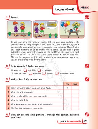 Unité 4. La camaraderie
Leçons 45—46
1 Écoute.
Je vais voir Véro, ma meilleure amie. Elle est une amie parfaite : elle
pense à moi et s’inquiète pour moi. Avec moi, elle cherche toujours à
comprendre mon point de vue et respecte mes opinions. Classe ! Véro
est super marrante et on se marre tout le temps. Je sais que je peux
la joindre à tout moment et qu’en cas de problème elle répond. Si c’est
pour un cinéma ou une balade, elle vient passer du temps avec moi.
Elle me fait toujours un joli petit cadeau à mon anniversaire. Moi aussi,
j’essaie d’être une vraie bonne amie.
2 As-tu compris ? Coche une case.
1) Véro est une fille un garçon.
2) Véro est une nouvelle bonne mauvaise amie.
3 Vrai ou faux ? Coche une case.
vrai faux
1 Cette personne aime bien son amie Véro. 
2 Véro pense à son amie.
3 Véro ne s’inquiète pas pour son amie.
4 Véro est très drôle.
5 Véro vient passer du temps avec son amie.
6 Elle fait des cadeaux à son amie.
4 Véro, est-elle une amie parfaite ? Partage ton opinion. Explique
pourquoi.
Unité 4
Unité 4
59
П
і
д
р
у
ч
н
и
к
В
и
д
а
в
н
и
ц
т
в
о
"
Р
а
н
о
к
"
 