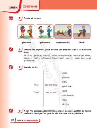 Leçons 45—46
Leçons 45—46
Unité 4. La camaraderie
5 Écoute et retiens.
généreux généreuse attentionné(е) fidèle
6 Entoure les adjectifs pour décrire ton meilleur ami / ta meilleure
amie.
Parfait(e), gentil(le), idéal(e), drôle, attentionné(e), méchant(e), fidèle,
bon(ne), vrai(e), généreux (généreuse), sincère, sage, paresseux
(paresseuse).
7 Associe et dis.
Véro
Timéo
est une amie
est un ami
drôle
parfaite
fidèle
généreux
idéal
attentionnée
vraie
sincère
8 À ton / ta correspondant(e) francophone, décris 5 qualités de l’amie
parfaite / l’ami parfait pour la vie. Raconte ton expérience.
Unité 4
Unité 4
60
П
і
д
р
у
ч
н
и
к
В
и
д
а
в
н
и
ц
т
в
о
"
Р
а
н
о
к
"
 