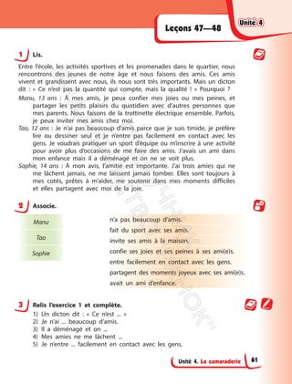 Unité 4. La camaraderie
Leçons 47—48
1 Lis.
Entre l’école, les activités sportives et les promenades dans le quartier, nous
rencontrons des jeunes de notre âge et nous faisons des amis. Ces amis
vivent et grandissent avec nous, ils nous sont très importants. Mais un dicton
dit : « Ce n’est pas la quantité qui compte, mais la qualité ! » Pourquoi ?
Manu, 13 ans : À mes amis, je peux confier mes joies ou mes peines, et
partager les petits plaisirs du quotidien avec d’autres personnes que
mes parents. Nous faisons de la trottinette électrique ensemble. Parfois,
je peux inviter mes amis chez moi.
Tao, 12 ans : Je n’ai pas beaucoup d’amis parce que je suis timide, je préfère
lire ou dessiner seul et je n’entre pas facilement en contact avec les
gens. Je voudrais pratiquer un sport d’équipe ou m’inscrire à une activité
pour avoir plus d’occasions de me faire des amis. J’avais un ami dans
mon enfance mais il a déménagé et on ne se voit plus.
Sophie, 14 ans : À mon avis, l’amitié est importante. J’ai trois amies qui ne
me lâchent jamais, ne me laissent jamais tomber. Elles sont toujours à
mes cotés, prêtes à m’aider, me soutenir dans mes moments difficiles
et elles partagent avec moi de la joie.
2 Associe.
Manu
Tao
Sophie
n’a pas beaucoup d’amis.
fait du sport avec ses amis.
invite ses amis à la maison.
confie ses joies et ses peines à ses ami(e)s.
entre facilement en contact avec les gens.
partagent des moments joyeux avec ses ami(e)s.
avait un ami d’enfance.
3 Relis l’exercice 1 et complète.
1) Un dicton dit : « Ce n’est ... »
2) Je n’ai ... beaucoup d’amis.
3) Il a déménagé et on ...
4) Mes amies ne me lâchent ...
5) Je n’entre ... facilement en contact avec les gens.
Unité 4
Unité 4
61
П
і
д
р
у
ч
н
и
к
В
и
д
а
в
н
и
ц
т
в
о
"
Р
а
н
о
к
"
 
