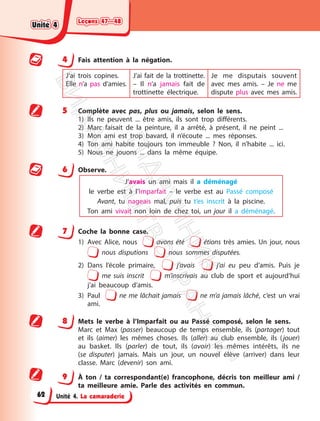 Leçons 47—48
Leçons 47—48
Unité 4. La camaraderie
4 Fais attention à la négation.
J’ai trois copines.
Elle n’a pas d’amies.
J’ai fait de la trottinette.
– Il n’a jamais fait de
trottinette électrique.
Je me disputais souvent
avec mes amis. – Je ne me
dispute plus avec mes amis.
5 Complète avec pas, plus ou jamais, selon le sens.
1) Ils ne peuvent ... être amis, ils sont trop différents.
2) Marc faisait de la peinture, il a arrêté, à présent, il ne peint ...
3) Mon ami est trop bavard, il n’écoute ... mes réponses.
4) Ton ami habite toujours ton immeuble ? Non, il n’habite ... ici.
5) Nous ne jouons ... dans la même équipe.
6 Observe.
J’avais un ami mais il a déménagé
le verbe est à l’Imparfait – le verbe est au Passé composé
Avant, tu nageais mal, puis tu t’es inscrit à la piscine.
Ton ami vivait non loin de chez toi, un jour il a déménagé.
7 Coche la bonne case.
1) Avec Alice, nous avons été étions très amies. Un jour, nous
nous disputions nous sommes disputées.
2) Dans l’école primaire, j’avais j’ai eu peu d’amis. Puis je
me suis inscrit m’inscrivais au club de sport et aujourd’hui
j’ai beaucoup d’amis.
3) Paul ne me lâchait jamais ne m’a jamais lâché, c’est un vrai
ami.
8 Mets le verbe à l’Imparfait ou au Passé composé, selon le sens.
Marc et Max (passer) beaucoup de temps ensemble, ils (partager) tout
et ils (aimer) les mêmes choses. Ils (aller) au club ensemble, ils (jouer)
au basket. Ils (parler) de tout, ils (avoir) les mêmes intérêts, ils ne
(se disputer) jamais. Mais un jour, un nouvel élève (arriver) dans leur
classe. Marc (devenir) son ami.
9 À ton / ta correspondant(e) francophone, décris ton meilleur ami /
ta meilleure amie. Parle des activités en commun.
Unité 4
Unité 4
62
П
і
д
р
у
ч
н
и
к
В
и
д
а
в
н
и
ц
т
в
о
"
Р
а
н
о
к
"
 