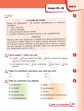 Unité 4. La camaraderie
Leçons 49—50
1 Lis.
La recette de l’amitié
Temps de préparation : 30 minutes quotidiennes au minimum
Ingrédients :
 1 beau cœur pur
 1 kilo de sincérité
 500 grammes de bonne volonté
3 cuillères d’humour, de bonne humeur et de compréhension
Préparation
Préparez votre cœur, ajoutez de la sincérité pure. Beurrez généreusement
de soutien et d’aide. Versez de la bonne volonté. Parsemez d’humour
et de bonne humeur. Présentez ce plat chaud avec le sourire, à chaque
fois que l’occasion se présente. Attention, l’abus de cette gourmandise
est recommandé pour la santé !
2 As-tu compris ? Coche une case.
1) Il s’agit d’une recette d’un plat d’une recette d’un gâteau
d’une recette de l’amitié.
2) Les ingrédients sont des sentiments des fruits des
cadeaux.
3 Copie les sentiments nécessaires pour avoir des amis.
1) ... 2) ... 3) ...
4) ... 5) ... 6) ...
4 Relie les sentiments aux adjectifs.
1) La sincérité
2) La fidélité
3) La bonté
4) La gourmandise
5) La compréhension
a) fidèle
b) gourmand(e)
c) sincère
d) compréhensif, compréhensive
e) bon, bonne
Unité 4
Unité 4
63
П
і
д
р
у
ч
н
и
к
В
и
д
а
в
н
и
ц
т
в
о
"
Р
а
н
о
к
"
 