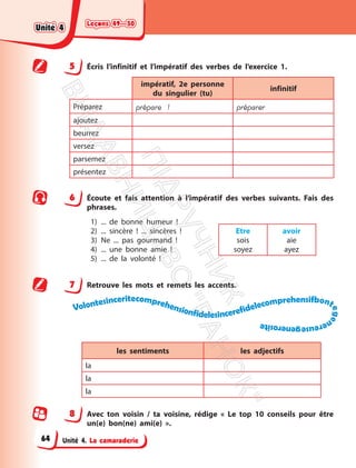 Leçons 49—50
Leçons 49—50
Unité 4. La camaraderie
5 Écris l’infinitif et l’impératif des verbes de l’exercice 1.
impératif, 2e personne
du singulier (tu)
infinitif
Préparez prépare ! préparer
ajoutez
beurrez
versez
parsemez
présentez
6 Écoute et fais attention à l’impératif des verbes suivants. Fais des
phrases.
1) ... de bonne humeur !
2) ... sincère ! ... sincères !
3) Ne ... pas gourmand !
4) ... une bonne amie !
5) ... de la volonté !
Etre
sois
soyez
avoir
aie
ayez
7 Retrouve les mots et remets les accents.
Volontesinceritecomprehensionfidelesincerefidelecomprehensifbont
e
g
e
n
e
r
e
u
s
e
g
e
n
e
r
o
s
i
t
e
les sentiments les adjectifs
la
la
la
8 Avec ton voisin / ta voisine, rédige « Le top 10 conseils pour être
un(e) bon(ne) ami(e) ».
Unité 4
Unité 4
64
П
і
д
р
у
ч
н
и
к
В
и
д
а
в
н
и
ц
т
в
о
"
Р
а
н
о
к
"
 
