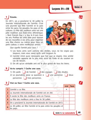 Unité 4. La camaraderie
Leçons 51—52
1 Écoute.
En 2011, on a proclamé le 30 juillet la
Journée internationale de l’amitié. C’est
une journée qui fête l’amitié et la paix
entre les gens, les peuples, les pays et les
cultures. La fête des meilleurs amis est une
jolie tradition aux États-Unis d’Amérique.
« Best Friends Day » a lieu le 8 juin tous
les ans. Profitez de cette date pour donner
de vos nouvelles à vos amis, pour organiser
une fête d’amis ou même pour faire un
petit cadeau à votre meilleur(e) ami(e).
Que signifie l’amitié pour vous ?
1) Les bons amis sont comme des étoiles, vous ne les voyez pas
toujours, mais vous savez qu’ils sont toujours là.
2) L’amitié m’est aussi nécessaire que l’air que je respire. Une amitié
véritable apporte de la joie mais aussi de l’aide et du soutien en
cas de besoin.
3) On dit qu’un véritable ami est le plus grand de tous les biens.
2 As-tu compris ? Coche une case.
1) On parle de l’amitié des voyages des études.
2) Le journaliste pose sa question à une personne deux
personnes trois personnes.
3 Vrai ou faux ? Coche une case.
vrai faux
1 L’amitié a sa fête. 
2 La Journée internationale de l’amitié est en été.
3 Il existe la fête des meilleurs amis en France.
4 La fête des meilleurs amis a lieu le 30 juillet.
5 On a proclamé la Journée internationale de l’amitié en 2013.
6
Le 30 juillet, on fête l’amitié et la paix entre les peuples et
les pays.
Unité 4
Unité 4
65
П
і
д
р
у
ч
н
и
к
В
и
д
а
в
н
и
ц
т
в
о
"
Р
а
н
о
к
"
 