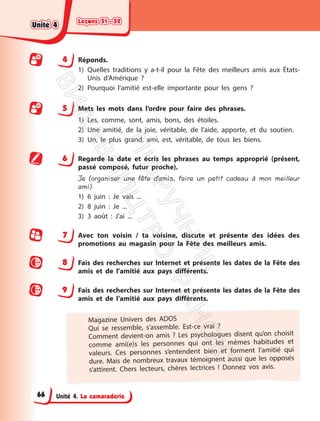 Leçons 51—52
Leçons 51—52
Unité 4. La camaraderie
4 Réponds.
1) Quelles traditions y a-t-il pour la Fête des meilleurs amis aux États-
Unis d’Amérique ?
2) Pourquoi l’amitié est-elle importante pour les gens ?
5 Mets les mots dans l’ordre pour faire des phrases.
1) Les, comme, sont, amis, bons, des étoiles.
2) Une amitié, de la joie, véritable, de l’aide, apporte, et du soutien.
3) Un, le plus grand, ami, est, véritable, de tous les biens.
6 Regarde la date et écris les phrases au temps approprié (présent,
passé composé, futur proche).
Je (organiser une fête d’amis, faire un petit cadeau à mon meilleur
ami)
1) 6 juin : Je vais ...
2) 8 juin : Je ...
3) 3 août : J’ai ...
7 Avec ton voisin / ta voisine, discute et présente des idées des
promotions au magasin pour la Fête des meilleurs amis.
8 Fais des recherches sur Internet et présente les dates de la Fête des
amis et de l’amitié aux pays différents.
9 Fais des recherches sur Internet et présente les dates de la Fête des
amis et de l’amitié aux pays différents.
Magazine Univers des ADOS
Qui se ressemble, s’assemble. Est-ce vrai ?
Comment devient-on amis ? Les psychologues disent qu’on choisit
comme ami(e)s les personnes qui ont les mêmes habitudes et
valeurs. Ces personnes s’entendent bien et forment l’amitié qui
dure. Mais de nombreux travaux témoignent aussi que les opposés
s’attirent. Chers lecteurs, chères lectrices ! Donnez vos avis.
Unité 4
Unité 4
66
П
і
д
р
у
ч
н
и
к
В
и
д
а
в
н
и
ц
т
в
о
"
Р
а
н
о
к
"
 