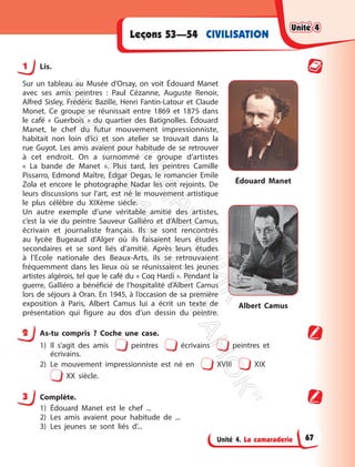 Unité 4. La camaraderie
CIVILISATION
Leçons 53—54
1 Lis.
Sur un tableau au Musée d’Orsay, on voit Édouard Manet
avec ses amis peintres : Paul Cézanne, Auguste Renoir,
Alfred Sisley, Frédéric Bazille, Henri Fantin-Latour et Claude
Monet. Ce groupe se réunissait entre 1869 et 1875 dans
le café « Guerbois » du quartier des Batignolles. Édouard
Manet, le chef du futur mouvement impressionniste,
habitait non loin d’ici et son atelier se trouvait dans la
rue Guyot. Les amis avaient pour habitude de se retrouver
à cet endroit. On a surnommé ce groupe d’artistes
« La bande de Manet ». Plus tard, les peintres Camille
Pissarro, Edmond Maître, Edgar Degas, le romancier Emile
Zola et encore le photographe Nadar les ont rejoints. De
leurs discussions sur l’art, est né le mouvement artistique
le plus célèbre du XIXème siècle.
Un autre exemple d’une véritable amitié des artistes,
c’est la vie du peintre Sauveur Galliéro et d’Albert Camus,
écrivain et journaliste français. Ils se sont rencontrés
au lycée Bugeaud d’Alger où ils faisaient leurs études
secondaires et se sont liés d’amitié. Après leurs études
à l’Ecole nationale des Beaux-Arts, ils se retrouvaient
fréquemment dans les lieux où se réunissaient les jeunes
artistes algérois, tel que le café du « Coq Hardi ». Pendant la
guerre, Galliéro a bénéficié de l’hospitalité d’Albert Camus
lors de séjours à Oran. En 1945, à l’occasion de sa première
exposition à Paris, Albert Camus lui a écrit un texte de
présentation qui figure au dos d’un dessin du peintre.
Édouard Manet
Albert Camus
2 As-tu compris ? Coche une case.
1) Il s’agit des amis peintres écrivains peintres et
écrivains.
2) Le mouvement impressionniste est né en XVIII XIX
XX siècle.
3 Complète.
1) Édouard Manet est le chef ...
2) Les amis avaient pour habitude de ...
3) Les jeunes se sont liés d’...
Unité 4
Unité 4
67
П
і
д
р
у
ч
н
и
к
В
и
д
а
в
н
и
ц
т
в
о
"
Р
а
н
о
к
"
 