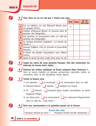 Leçons 53—54
Leçons 53—54
Unité 4. La camaraderie
4 Vrai, faux ou on ne sait pas ? Coche une case.
vrai faux
on ne
sait pas
1
Sur un tableau, on voit Édouard Manet avec
un groupe d’amis.

2
L’atelier d’Édouard Manet se trouvait dans le
quartier des Batignolles.
3
Les peintres se réunissaient dans un café du
quartier des Batignolles.
4
Ce groupe d’artistes s’appelait « La bande de
Manet ».
5
Sauveur Galliéro, c’est un écrivain et journaliste
français.
6
Il faisait ses études secondaires avec Albert
Camus.
7 Après le lycée, ils sont restés amis pour la vie.
5 Copie les noms de onze peintres français. Fais des recherches sur
Internet et trouve leurs styles.
6 Entoure les verbes employés au Passé composé dans l’exercice 1.
Voir, se réunir, habiter, se trouver, surnommer, rejoindre, naître, se
rencontrer, faire, se lier, bénéficier, écrire, figurer
7 Coche la bonne case.
1) Les peintres se réunissait se réunissaient dans un café.
2) Édouard Manet habitais habitait rue Guyot.
3) Ils faisions faisaient leurs études secondaires au lycée
Bugeaud d’Alger.
4) Les deux amis se retrouvaient se retrouvait fréquemment
dans le café du « Coq Hardi ».
8 Écris ton commentaire à la question posée sur le Forum.
Forum des amis
Pourquoi devient-on amis ? Pourquoi l’amitié est-elle importante ?
Unité 4
Unité 4
68
П
і
д
р
у
ч
н
и
к
В
и
д
а
в
н
и
ц
т
в
о
"
Р
а
н
о
к
"
 