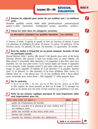 Unité 4. La camaraderie
Leçons 55—56
RÉVISION,
ÉVALUATION
1 Entoure les adjectifs pour parler de son meilleur ami / sa meilleure
amie.
Véritable gentil(le) sincère fidèle drôle généreux(euse) paresseux(euse)
prêt(e) à aider méchant(e) intelligent(e) sympa sportif(ve) actif(ve)
2 Classe les mots dans les catégories suivantes.
La description physique Les qualités humaines Les activités
1,
1) Sincère, 2) drôle, 3) grand, 4) sportif, 5) faire de l’escrime, 6) blond, 7) jouer
à la pétanque, 8) intelligent, 9) calme, 10) brune, 11) mince, 12) généreux, 13) les
cheveux courts, 14) attentif, 15) rusé, 16) honnête, 17) gourmand, 18) timide.
3 Écris les verbes à l’imparfait ou au passé composé. Accorde s’il faut
les participes passés.
Quand Maman (être) 1 petite, elle (avoir) 2 de grands yeux verts et de longs
cheveux blonds. Elle (passer) 3 tout son temps avec sa sœur Odette. Les
filles (jouer) 4 ensemble, elles (dessiner) 5 et (regarder) 6 des films dans leur
chambre. Un soir, leur père (venir) 7 à la maison après son travail. Il (apporter)
8 une poupée. Cette poupée (avoir) 9 une jolie robe avec un grand ruban
rouge. Le père (appeler) 10 Odette et il lui (donner) 11 la poupée. Maman
(voir) 12 et (pleurer) 13. Elle (prendre) 14 la main d’Odette. Elles (sortir) 15.
Odette (dire) 16 : « Ne pleure pas ! Tu es ma meilleure amie ! Nous allons
jouer ensemble avec notre Rose ». Elle (appeler) 17 cette poupée Rose.
4 Dis le contraire.
1) Tu as vu ce film. – Tu n’as pas vu ce film. Tu n’as jamais vu ce film.
2) Mes copains de classe jouaient au foot sur le stade. 3) Tu partages tes
joies ou tes peines avec ton amie. 4) Vous racontez vos problèmes à vos amis.
5 Parle de tes ami(e)s, explique pourquoi ils sont importants (elles
sont importantes) pour toi.
Dans cette unité, j’ai appris à bien mal
parler de l’importance de l’amitié.
décrire le caractère et le physique de mon meilleur ami /
ma meilleure amie.
parler des activités et des loisirs entre amis.
donner des conseils.
raconter les relations amicales des adolescents.
Unité 4
Unité 4
69
П
і
д
р
у
ч
н
и
к
В
и
д
а
в
н
и
ц
т
в
о
"
Р
а
н
о
к
"
 