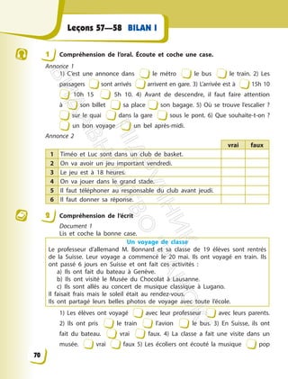 Leçons 57—58 BILAN I
1 Compréhension de l’oral. Écoute et coche une case.
Annonce 1
1) C’est une annonce dans le métro le bus le train. 2) Les
passagers sont arrivés arrivent en gare. 3) L’arrivée est à 15h 10
10h 15 5h 10. 4) Avant de descendre, il faut faire attention
à son billet sa place son bagage. 5) Où se trouve l’escalier ?
sur le quai dans la gare sous le pont. 6) Que souhaite-t-on ?
un bon voyage un bel après-midi.
Annonce 2
vrai faux
1 Timéo et Luc sont dans un club de basket.
2 On va avoir un jeu important vendredi.
3 Le jeu est à 18 heures.
4 On va jouer dans le grand stade.
5 Il faut téléphoner au responsable du club avant jeudi.
6 Il faut donner sa réponse.
2 Compréhension de l’écrit
Document 1
Lis et coche la bonne case.
Un voyage de classe
Le professeur d’allemand M. Bonnard et sa classe de 19 élèves sont rentrés
de la Suisse. Leur voyage a commencé le 20 mai. Ils ont voyagé en train. Ils
ont passé 6 jours en Suisse et ont fait ces activités :
a) Ils ont fait du bateau à Genève.
b) Ils ont visité le Musée du Chocolat à Lausanne.
c) Ils sont allés au concert de musique classique à Lugano.
Il faisait frais mais le soleil était au rendez-vous.
Ils ont partagé leurs belles photos de voyage avec toute l’école.
1) Les élèves ont voyagé avec leur professeur avec leurs parents.
2) Ils ont pris le train l’avion le bus. 3) En Suisse, ils ont
fait du bateau. vrai faux. 4) La classe a fait une visite dans un
musée. vrai faux 5) Les écoliers ont écouté la musique pop
70
П
і
д
р
у
ч
н
и
к
В
и
д
а
в
н
и
ц
т
в
о
"
Р
а
н
о
к
"
 