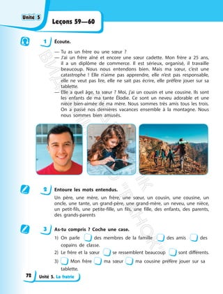 Unité 5. La fratrie
Leçons 59—60
1 Écoute.
— Tu as un frère ou une sœur ?
— J’ai un frère aîné et encore une sœur cadette. Mon frère a 25 ans,
il a un diplôme de commerce. Il est sérieux, organisé, il travaille
beaucoup. Nous nous entendons bien. Mais ma sœur, c’est une
catastrophe ! Elle n’aime pas apprendre, elle n’est pas responsable,
elle ne veut pas lire, elle ne sait pas écrire, elle préfère jouer sur sa
tablette.
— Elle a quel âge, ta sœur ? Moi, j’ai un cousin et une cousine. Ils sont
les enfants de ma tante Élodie. Ce sont un neveu adorable et une
nièce bien-aimée de ma mère. Nous sommes très amis tous les trois.
On a passé nos dernières vacances ensemble à la montagne. Nous
nous sommes bien amusés.
2 Entoure les mots entendus.
Un père, une mère, un frère, une sœur, un cousin, une cousine, un
oncle, une tante, un grand-père, une grand-mère, un neveu, une nièce,
un petit-fils, une petite-fille, un fils, une fille, des enfants, des parents,
des grands-parents
3 As-tu compris ? Coche une case.
1) On parle des membres de la famille des amis des
copains de classe.
2) Le frère et la sœur se ressemblent beaucoup sont différents.
3) Mon frère ma sœur ma cousine préfère jouer sur sa
tablette.
Unité 5
Unité 5
72
П
і
д
р
у
ч
н
и
к
В
и
д
а
в
н
и
ц
т
в
о
"
Р
а
н
о
к
"
 
