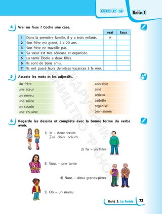 Leçons 59—60
Leçons 59—60
Unité 5. La fratrie
4 Vrai ou faux ? Coche une case.
vrai faux
1 Dans la première famille, il y a trois enfants. 
2 Son frère est grand, il a 20 ans.
3 Son frère ne travaille pas.
4 Sa sœur est très sérieuse et organisée.
5 La tante Élodie a deux filles.
6 Ils sont de bons amis.
7 Ils ont passé leurs dernières vacances à la mer.
5 Associe les mots et les adjectifs.
Un frère
une sœur
un neveu
une nièce
un cousin
une cousine
adorable
aîné
sérieux
cadette
organisé
bien-aimée
6 Regarde les dessins et complète avec la bonne forme du verbe
avoir.
1) Je – deux sœurs
J’ai deux sœurs.
2) Tu – un frère
3) Vous – une tante
4) Nous – deux grands-pères
5) On – un neveu
Unité 5
Unité 5
73
П
і
д
р
у
ч
н
и
к
В
и
д
а
в
н
и
ц
т
в
о
"
Р
а
н
о
к
"
 