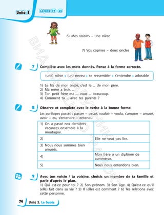 Leçons 59—60
Leçons 59—60
Unité 5. La fratrie
6) Mes voisins – une nièce
7) Vos copines – deux oncles
7 Complète avec les mots donnés. Pense à la forme correcte.
(une) nièce • (un) neveu • se ressembler • s’entendre • adorable
1) Le fils de mon oncle, c’est le ... de mon père.
2) Ma mère a trois ...
3) Ton petit frère est ..., vous ... beaucoup.
4) Comment tu ... avec tes parents ?
8 Observe et complète avec le verbe à la bonne forme.
Les participes passés : passer – passé, vouloir – voulu, s’amuser – amusé,
avoir – eu, s’entendre – entendu
1) On a passé nos dernières
vacances ensemble à la
montagne.
2) Elle ne veut pas lire.
3) Nous nous sommes bien
amusés.
4)
Mon frère a un diplôme de
commerce.
5) Nous nous entendons bien.
9 Avec ton voisin / ta voisine, choisis un membre de ta famille et
parle d’après le plan.
1) Qui est-ce pour toi ? 2) Son prénom. 3) Son âge. 4) Qu’est-ce qu’il
(elle) fait dans sa vie ? 5) Il (elle) est comment ? 6) Tes relations avec
cette personne.
Unité 5
Unité 5
74
П
і
д
р
у
ч
н
и
к
В
и
д
а
в
н
и
ц
т
в
о
"
Р
а
н
о
к
"
 