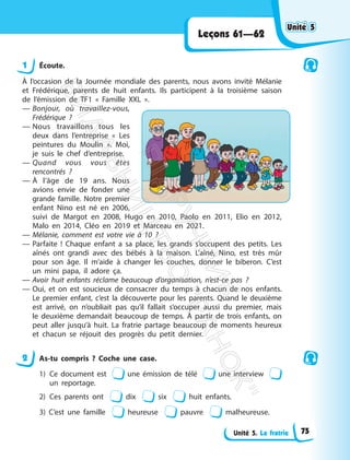 Unité 5. La fratrie
Leçons 61—62
1 Écoute.
À l’occasion de la Journée mondiale des parents, nous avons invité Mélanie
et Frédérique, parents de huit enfants. Ils participent à la troisième saison
de l’émission de TF1 « Famille XXL ».
— Bonjour, où travaillez-vous,
Frédérique ?
— Nous travaillons tous les
deux dans l’entreprise « Les
peintures du Moulin ». Moi,
je suis le chef d’entreprise.
— Quand vous vous êtes
rencontrés ?
— À l’âge de 19 ans. Nous
avions envie de fonder une
grande famille. Notre premier
enfant Nino est né en 2006,
suivi de Margot en 2008, Hugo en 2010, Paolo en 2011, Elio en 2012,
Malo en 2014, Cléo en 2019 et Marceau en 2021.
— Mélanie, comment est votre vie à 10 ?
— Parfaite ! Chaque enfant a sa place, les grands s’occupent des petits. Les
aînés ont grandi avec des bébés à la maison. L’aîné, Nino, est très mûr
pour son âge. Il m’aide à changer les couches, donner le biberon. C’est
un mini papa, il adore ça.
— Avoir huit enfants réclame beaucoup d’organisation, n’est-ce pas ?
— Oui, et on est soucieux de consacrer du temps à chacun de nos enfants.
Le premier enfant, c’est la découverte pour les parents. Quand le deuxième
est arrivé, on n’oubliait pas qu’il fallait s’occuper aussi du premier, mais
le deuxième demandait beaucoup de temps. À partir de trois enfants, on
peut aller jusqu’à huit. La fratrie partage beaucoup de moments heureux
et chacun se réjouit des progrès du petit dernier.
2 As-tu compris ? Coche une case.
1) Ce document est une émission de télé une interview
un reportage.
2) Ces parents ont dix six huit enfants.
3) C’est une famille heureuse pauvre malheureuse.
Unité 5
Unité 5
75
П
і
д
р
у
ч
н
и
к
В
и
д
а
в
н
и
ц
т
в
о
"
Р
а
н
о
к
"
 