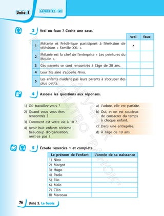 Leçons 61—62
Leçons 61—62
Unité 5. La fratrie
3 Vrai ou faux ? Coche une case.
vrai faux
1
Mélanie et Frédérique participent à l’émission de
télévision « Famille XXL ».

2
Mélanie est la chef de l’entreprise « Les peintures du
Moulin ».
3 Ces parents se sont rencontrés à l’âge de 20 ans.
4 Leur fils aîné s’appelle Nino.
5
Les enfants n’aident pas leurs parents à s’occuper des
plus petits.
4 Associe les questions aux réponses.
1) Où travaillez-vous ?
2) Quand vous vous êtes
rencontrés ?
3) Comment est votre vie à 10 ?
4) Avoir huit enfants réclame
beaucoup d’organisation,
n’est-ce pas ?
a) J’adore, elle est parfaite.
b) Oui, et on est soucieux
de consacrer du temps
à chaque enfant.
c) Dans une entreprise.
d) À l’âge de 19 ans.
5 Écoute l’exercice 1 et complète.
Le prénom de l’enfant L’année de sa naissance
1) Nino
2) Margot
3) Hugo
4) Paolo
5) Elio
6) Malo
7) Cléo
8) Marceau
Unité 5
Unité 5
76
П
і
д
р
у
ч
н
и
к
В
и
д
а
в
н
и
ц
т
в
о
"
Р
а
н
о
к
"
 
