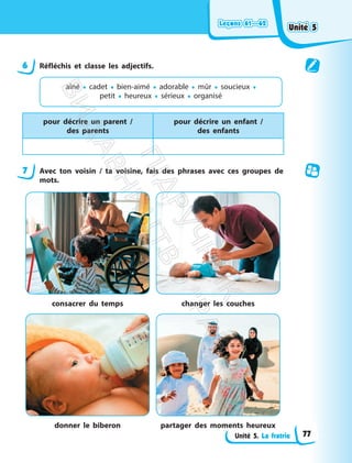 Leçons 61—62
Leçons 61—62
Unité 5. La fratrie
6 Réfléchis et classe les adjectifs.
aîné • cadet • bien-aimé • adorable • mûr • soucieux •
petit • heureux • sérieux • organisé
pour décrire un parent /
des parents
pour décrire un enfant /
des enfants
7 Avec ton voisin / ta voisine, fais des phrases avec ces groupes de
mots.
consacrer du temps changer les couches
donner le biberon partager des moments heureux
Unité 5
Unité 5
77
П
і
д
р
у
ч
н
и
к
В
и
д
а
в
н
и
ц
т
в
о
"
Р
а
н
о
к
"
 