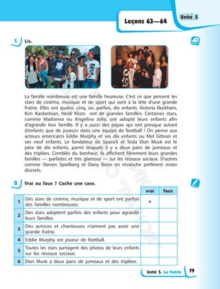 Unité 5. La fratrie
Leçons 63—64
1 Lis.
La famille nombreuse est une famille heureuse. C’est ce que pensent les
stars de cinéma, musique et de sport qui sont à la tête d’une grande
fratrie. Elles ont quatre, cinq, six, parfois, dix enfants. Victoria Beckham,
Kim Kardashian, Heidi Klum ont de grandes familles. Certaines stars,
comme Madonna ou Angelina Jolie, ont adopté leurs enfants afin
d’agrandir leur famille. Il y a aussi des papas qui ont presque autant
d’enfants que de joueurs dans une équipe de football ! On pense aux
acteurs américains Eddie Murphy et ses dix enfants ou Mel Gibson et
ses neuf enfants. Le fondateur de SpaceX et Tesla Elon Musk est le
père de dix enfants, parmi lesquels il y a deux pairs de jumeaux et
des triplées. Comblés du bonheur, ils affichent fièrement leurs grandes
familles — parfaites et très glamour — sur les réseaux sociaux. D’autres
comme Steven Spielberg et Dany Boon en revanche préfèrent rester
discrets.
2 Vrai ou faux ? Coche une case.
vrai faux
1
Des stars de cinéma, musique et de sport ont parfois
des familles nombreuses.

2
Des stars adoptent parfois des enfants pour agrandir
leurs familles.
3
Des actrices et chanteuses n’aiment pas avoir une
grande fratrie.
4 Eddie Murphy est joueur de football.
5
Toutes les stars partagent des photos de leurs enfants
sur les réseaux sociaux.
6 Elon Musk a deux pairs de jumeaux et des triplées.
Unité 5
Unité 5
79
П
і
д
р
у
ч
н
и
к
В
и
д
а
в
н
и
ц
т
в
о
"
Р
а
н
о
к
"
 