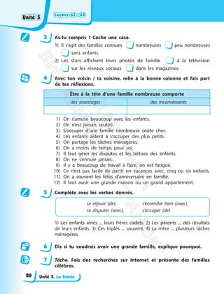 Leçons 63—64
Leçons 63—64
Unité 5. La fratrie
3 As-tu compris ? Coche une case.
1) Il s’agit des familles connues nombreuses peu nombreuses
sans enfants.
2) Les stars affichent leurs photos de famille à la télévision
sur les réseaux sociaux dans les magazines.
4 Avec ton voisin / ta voisine, relie à la bonne colonne et fais part
de tes réflexions.
Être à la tête d’une famille nombreuse comporte
des avantages des inconvénients
1) On s’amuse beaucoup avec les enfants.
2) On n’est jamais seul(e).
3) S’occuper d’une famille nombreuse coûte cher.
4) Les enfants aident à s’occuper des plus petits.
5) On partage les tâches ménagères.
6) On a moins de temps pour soi.
7) Il faut gérer les disputes et les bêtises des enfants.
8) On ne s’ennuie jamais.
9) Il y a beaucoup de travail à faire, on est fatigué.
10) Ce n’est pas facile de partir en vacances avec, cinq ou six enfants.
11) On a souvent les fêtes d’anniversaire en famille.
12) Il faut avoir une grande maison ou un grand appartement.
5 Complète avec les verbes donnés.
se réjouir (de), s’entendre bien (avec),
se disputer (avec), s’occuper (de)
1) Les enfants aînés ... leurs frères cadets. 2) Les parents ... des résultats
de leurs enfants. 3) Ces triplés ... souvent. 4) La mère ... plusieurs tâches
ménagères.
6 Dis si tu voudrais avoir une grande famille, explique pourquoi.
7 Tâche. Fais des recherches sur Internet et présente des familles
célèbres.
Unité 5
Unité 5
80
П
і
д
р
у
ч
н
и
к
В
и
д
а
в
н
и
ц
т
в
о
"
Р
а
н
о
к
"
 