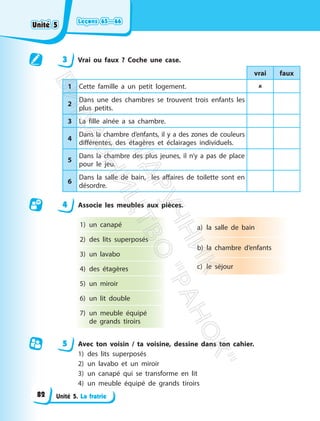 Leçons 65—66
Leçons 65—66
Unité 5. La fratrie
3 Vrai ou faux ? Coche une case.
vrai faux
1 Cette famille a un petit logement. 
2
Dans une des chambres se trouvent trois enfants les
plus petits.
3 La fille aînée a sa chambre.
4
Dans la chambre d’enfants, il y a des zones de couleurs
différentes, des étagères et éclairages individuels.
5
Dans la chambre des plus jeunes, il n’y a pas de place
pour le jeu.
6
Dans la salle de bain, les affaires de toilette sont en
désordre.
4 Associe les meubles aux pièces.
1) un canapé
2) des lits superposés
3) un lavabo
4) des étagères
5) un miroir
6) un lit double
7) un meuble équipé
de grands tiroirs
a) la salle de bain
b) la chambre d’enfants
c) le séjour
5 Avec ton voisin / ta voisine, dessine dans ton cahier.
1) des lits superposés
2) un lavabo et un miroir
3) un canapé qui se transforme en lit
4) un meuble équipé de grands tiroirs
Unité 5
Unité 5
82
П
і
д
р
у
ч
н
и
к
В
и
д
а
в
н
и
ц
т
в
о
"
Р
а
н
о
к
"
 