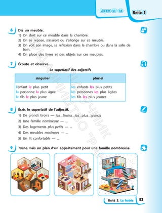 Leçons 65—66
Leçons 65—66
Unité 5. La fratrie
6 Dis un meuble.
1) On dort sur ce meuble dans la chambre.
2) On se repose, s’asseoit ou s’allonge sur ce meuble.
3) On voit son image, sa réflexion dans la chambre ou dans la salle de
bain.
4) On place des livres et des objets sur ces meubles.
7 Écoute et observe.
Le superlatif des adjectifs
singulier pluriel
l’enfant le plus petit
la personne la plus âgée
le fils le plus jeune
les enfants les plus petits
les personnes les plus âgées
les fils les plus jeunes
8 Écris le superlatif de l’adjectif.
1) De grands tiroirs — les tiroirs les plus grands
2) Une famille nombreuse — ...
3) Des logements plus petits — ...
4) Des meubles modernes — ...
5) Un lit confortable — ...
9 Tâche. Fais un plan d’un appartement pour une famille nombreuse.
Unité 5
Unité 5
83
П
і
д
р
у
ч
н
и
к
В
и
д
а
в
н
и
ц
т
в
о
"
Р
а
н
о
к
"
 